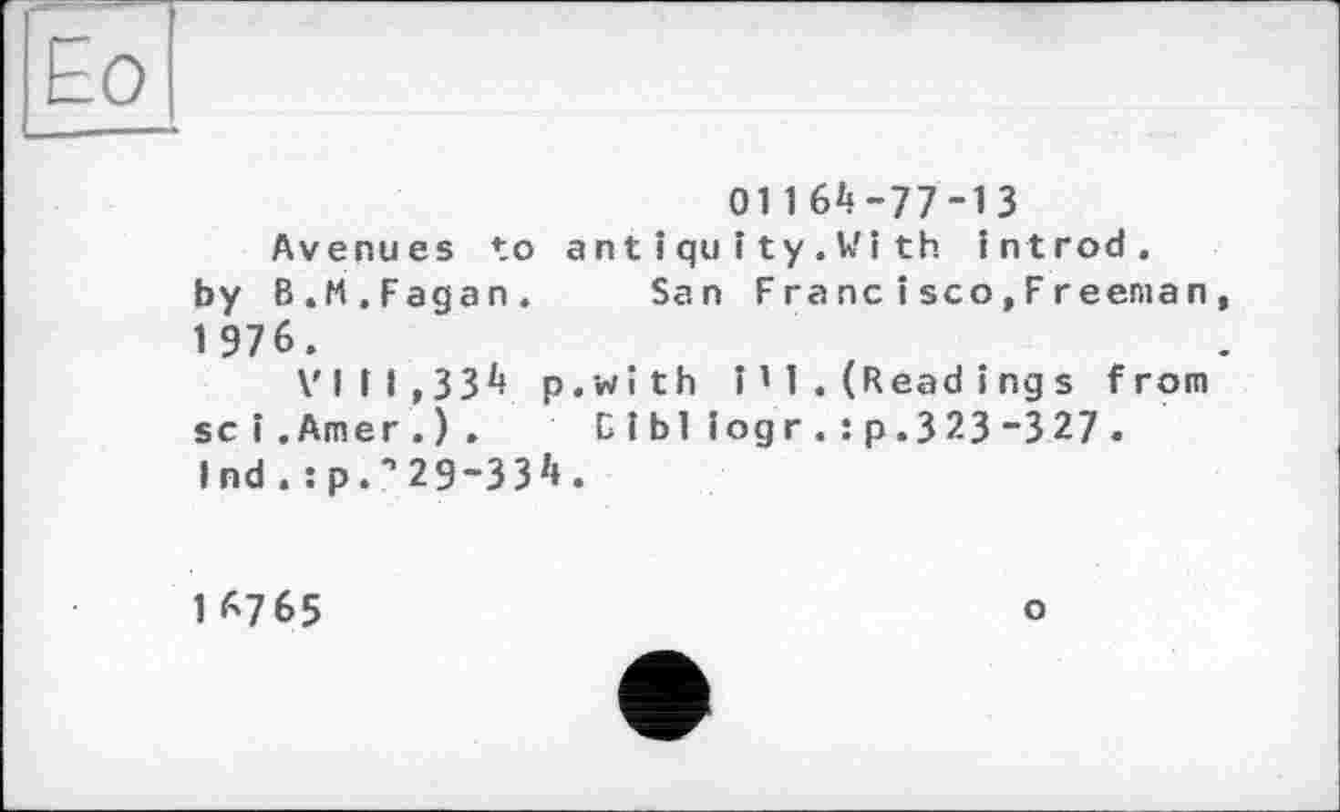 ﻿011 6^-77-13
Avenues to ant іquіty.Vi th introd, by B.M.Fagan. San Fra ne іsco,Freeman 1 976.
VIII,33^ p.with 111.(Read і ngs from sei.Amer.). Cibl iogr. :p.323-327 . Ind . :p.” 29-33z*.
IA7 65	о